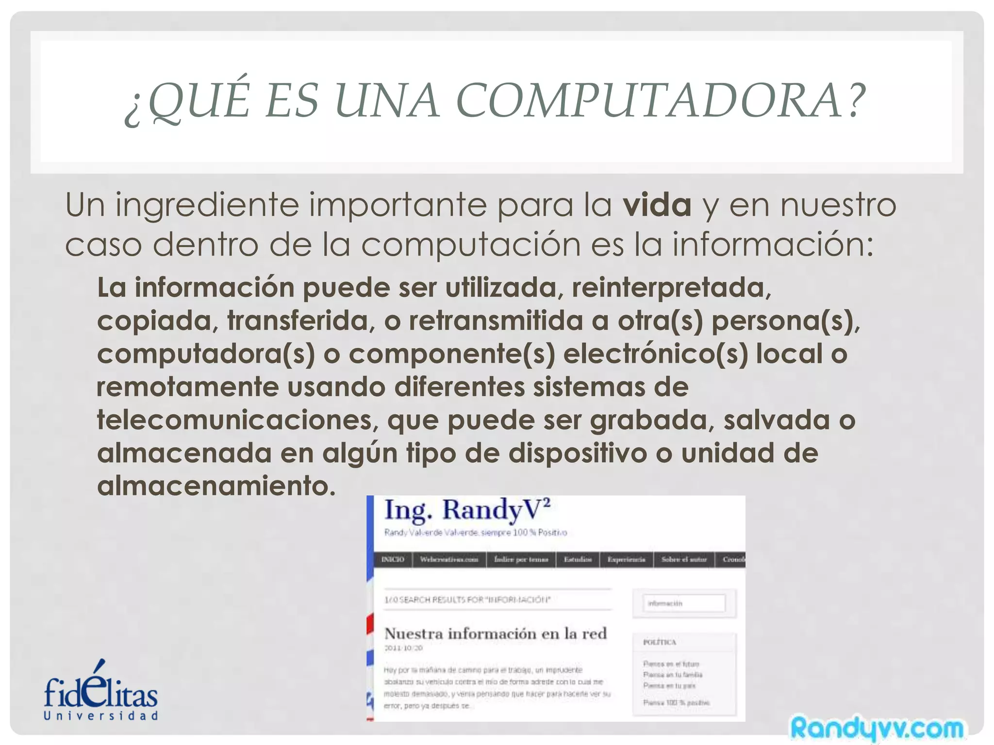 ¿QUÉ ES UNA COMPUTADORA?
Un ingrediente importante para la vida y en nuestro
caso dentro de la computación es la información:
La información puede ser utilizada, reinterpretada,
copiada, transferida, o retransmitida a otra(s) persona(s),
computadora(s) o componente(s) electrónico(s) local o
remotamente usando diferentes sistemas de
telecomunicaciones, que puede ser grabada, salvada o
almacenada en algún tipo de dispositivo o unidad de
almacenamiento.
 