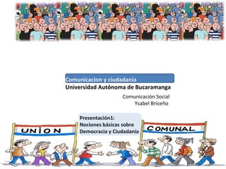 Comunicacion y ciudadanía
Universidad Autónoma de Bucaramanga
Presentación1:
Nociones básicas sobre
Democracia y Ciudadanía
Comunicación Social
Ysabel Briceño
 