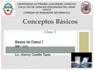 Conceptos Básicos
Clase 1
Bases de Datos I
INF - 311
Lic. Jhenny Castillo Tapia
UNIVERSIDAD AUTONOMA JUAN MISAEL SARACHO
FACULTAD DE CIENCIAS INTEGRADAS DEL GRAN
CHACO
CARRERA DE INGENIERÍA INFORMÁTICA
 