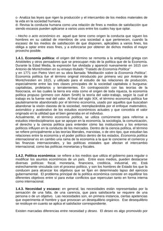 c- Analiza las leyes que rigen la producción y el intercambio de los medios materiales de
la vida en la sociedad humana.
d- Revisa la conducta humana como una relación de fines a medios de satisfacción que
siendo escasos pueden aplicarse a varios usos entre los cuales hay que optar.
- Hecho o acto económico es aquel que tiene como origen la conducta que siguen los
hombres en su calidad de miembros de una sociedad a que pertenecen, cuando la
escasez de los medios de satisfacción de que disponen, aplicables a varios fines, los
obliga a optar entre esos fines, y a esforzarse por obtener de dichos medios el mayor
provecho posible.
1.4.1. Economía política: el origen del término se remonta a la antigüedad griega con
Aristóteles y otros pensadores que se preocupan más de la política que de la Economía.
Durante la Edad Media, la expresión fue olvidada y apareció nuevamente en 1615 con
Antonio de Montchretien en su ensayo titulado “Tratado de Economía Política”
y en 1771 con Pietro Verri en su obra llamada “Meditación sobre la Economía Política”.
Economía política fue el término original introducido por primera vez por Antoine de
Montchrestien en 1615, y utilizado para el estudio de las relaciones de producción,
especialmente entre las tres clases principales de la sociedad capitalista o burguesa:
capitalistas, proletarios y terratenientes. En contraposición con las teorías de la
fisiocracia, en las cuales la tierra era vista como el origen de toda riqueza, la economía
política propuso (primero con Adam Smith) la teoría del valor-trabajo, según la cual el
trabajo es la fuente real del valor. Al final del siglo XIX, el término economía política fue
paulatinamente abandonado por el término economía, usado por aquellos que buscaban
abandonar la visión clasista de la sociedad, reemplazándola por el enfoque matemático,
axiomático y avalorativo de los estudios económicos actuales y que concebía el valor
originado en la utilidad que el bien generaba en el individuo.
Actualmente, el término economía política, se utiliza comúnmente para referirse a
estudios interdisciplinarios que se apoyan en la economía, la sociología, la comunicación,
el derecho y la ciencia política para entender cómo las instituciones y los entornos
políticos influyen en la conducta de los mercados. Dentro de la ciencia política, el término
se refiere principalmente a las teorías liberales, marxistas, o de otro tipo, que estudian las
relaciones entre la economía y el poder político dentro de los estados. Economía política
internacional es en cambio una rama de la economía a la que le concierne el comercio y
las finanzas internacionales, y las políticas estatales que afectan el intercambio
internacional, como las políticas monetarias y fiscales.
1.4.2. Política económica: se refiere a los medios que utiliza el gobierno para regular o
modificar los asuntos económicos de un país. Entre esos medios, pueden destacarse
diversas políticas: fiscal, monetaria, financiera, crediticia, industrial, etc. Está
estrechamente vinculada con el proceso político, y son los hombres de Estado los que la
conducen para alcanzar los objetivos que se fijan en determinado lapso del ejercicio
gubernamental. El problema principal de la política económica consiste en equilibrar los
diferentes objetivos entre sí para evitar conflictos que repercutan tanto en forma interna
como internacional.
1.4.3. Necesidad y escasez: en general, las necesidades están representadas por la
sensación de una falta, de una carencia, que para satisfacerla se requiere de una
persona o de un objetivo. Las necesidades son, en primera instancia, ciertas apetencias
que experimenta el hombre y que provocan un desequilibrio orgánico. Ese desequilibrio
se restituye en cuanto se aplica el satisfactor correspondiente.
Existen marcadas diferencias entre necesidad y deseo. El deseo es algo promovido por
 