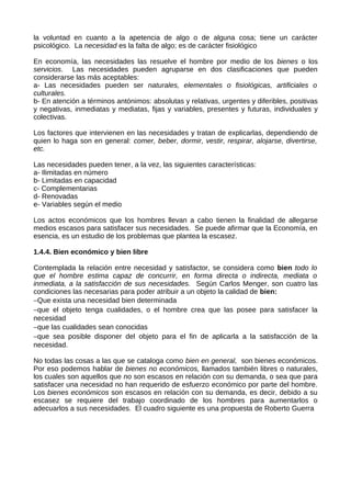 la voluntad en cuanto a la apetencia de algo o de alguna cosa; tiene un carácter
psicológico. La necesidad es la falta de algo; es de carácter fisiológico
En economía, las necesidades las resuelve el hombre por medio de los bienes o los
servicios. Las necesidades pueden agruparse en dos clasificaciones que pueden
considerarse las más aceptables:
a- Las necesidades pueden ser naturales, elementales o fisiológicas, artificiales o
culturales.
b- En atención a términos antónimos: absolutas y relativas, urgentes y diferibles, positivas
y negativas, inmediatas y mediatas, fijas y variables, presentes y futuras, individuales y
colectivas.
Los factores que intervienen en las necesidades y tratan de explicarlas, dependiendo de
quien lo haga son en general: comer, beber, dormir, vestir, respirar, alojarse, divertirse,
etc.
Las necesidades pueden tener, a la vez, las siguientes características:
a- Ilimitadas en número
b- Limitadas en capacidad
c- Complementarias
d- Renovadas
e- Variables según el medio
Los actos económicos que los hombres llevan a cabo tienen la finalidad de allegarse
medios escasos para satisfacer sus necesidades. Se puede afirmar que la Economía, en
esencia, es un estudio de los problemas que plantea la escasez.
1.4.4. Bien económico y bien libre
Contemplada la relación entre necesidad y satisfactor, se considera como bien todo lo
que el hombre estima capaz de concurrir, en forma directa o indirecta, mediata o
inmediata, a la satisfacción de sus necesidades. Según Carlos Menger, son cuatro las
condiciones las necesarias para poder atribuir a un objeto la calidad de bien:
−Que exista una necesidad bien determinada
−que el objeto tenga cualidades, o el hombre crea que las posee para satisfacer la
necesidad
−que las cualidades sean conocidas
−que sea posible disponer del objeto para el fin de aplicarla a la satisfacción de la
necesidad.
No todas las cosas a las que se cataloga como bien en general, son bienes económicos.
Por eso podemos hablar de bienes no económicos, llamados también libres o naturales,
los cuales son aquellos que no son escasos en relación con su demanda, o sea que para
satisfacer una necesidad no han requerido de esfuerzo económico por parte del hombre.
Los bienes económicos son escasos en relación con su demanda, es decir, debido a su
escasez se requiere del trabajo coordinado de los hombres para aumentarlos o
adecuarlos a sus necesidades. El cuadro siguiente es una propuesta de Roberto Guerra
 