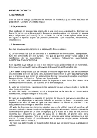 BIENES ECONOMICOS
1. MATERIALES
Son los que el trabajo coordinado del hombre se materializa y da como resultado el
propio bien. Ejemplo: un pedazo de pan
1.1 De producción
Que colaboran en alguna etapa intermedia o sea en el proceso productivo. Ejemplo: un
horno, la harina, etc.a) De uso único: los que se pueden aplicar una sola vez en alguna
etapa del proceso productivob) De uso durable: los que se pueden aplicar varias veces
en alguna o algunas etapas del proceso productivo. Ejm: máquinas, herramientas,
instalaciones
1.2. De consumo
Los que se aplican directamente a la satisfacción de necesidades
a) De uso único: los que al aplicarlos a la satisfacción de necesidades, desaparecen.
Ejm: los alimentosb) De uso durable: los que se pueden aplicar varias veces a la
satisfacción de las necesidades. Ejm.: vestidos, habitaciones, automóviles2.
INMATERIALES O SERVICIOS
Son aquellos cuyo trabajo (o sea el que requiere para producirlos) no se materializa.
Ejm.: una representación teatral, el servicio de transportes, profesionales, etc.
1.4.5. Valor: la capacidad que se concede a cualquier objeto que se usa para satisfacer
una necesidad o deseo, se llama valor. En sentido económico, el valor está representado
por la importancia que tienen los satisfactores, bienes y servicios destinados a satisfacer
las necesidades del hombre. Existen tres tipos de valor:
a- Valor de uso: debe entenderse como la importancia que tienen los bienes para
satisfacer las necesidades. Se sustenta en la teoría subjetiva.
b- Valor de rendimiento: valoración de los satisfactores que se hace desde el punto de
vista d ella producción.
c- Valor de cambio: es objetivo, social e inseparable de la idea de un cambio entre
satisfactores, aunque no llegue a realizarse.
El valor, en la actualidad, se expresa en términos de dinero, lo cual viene a constituir su
precio. O sea, el precio es la expresión del valor en términos de dinero. La pregunta más
importante en torno al valor es ?por qué son valiosos los bienes económicos? Las
respuestas han dado lugar a diferentes teorías:
−El valor lo determina un elemento subjetivo que es la utilidad marginal social (es el
aumento o disminución de la utilidad total que acompaña el aumento o disminución de la
cantidad que se posee de un Bien. Un ejemplo que lo ilustra es el caso de una persona
sedienta que encuentra un vaso de agua en el desierto. El primer vaso será
extremadamente valorado. Pero si se toma un segundo vaso dicha valoración va a ser
menor. El vaso número 10 probablemente no le generará ningún placer, pudiendo
ocasionar incluso un malestar.)
−El valor está determinado por la cantidad de trabajo que se requiere para la producción
del bien
 