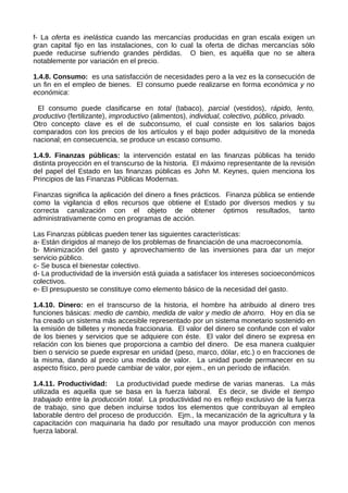 f- La oferta es inelástica cuando las mercancías producidas en gran escala exigen un
gran capital fijo en las instalaciones, con lo cual la oferta de dichas mercancías sólo
puede reducirse sufriendo grandes pérdidas. O bien, es aquélla que no se altera
notablemente por variación en el precio.
1.4.8. Consumo: es una satisfacción de necesidades pero a la vez es la consecución de
un fin en el empleo de bienes. El consumo puede realizarse en forma económica y no
económica:
El consumo puede clasificarse en total (tabaco), parcial (vestidos), rápido, lento,
productivo (fertilizante), improductivo (alimentos), individual, colectivo, público, privado.
Otro concepto clave es el de subconsumo, el cual consiste en los salarios bajos
comparados con los precios de los artículos y el bajo poder adquisitivo de la moneda
nacional; en consecuencia, se produce un escaso consumo.
1.4.9. Finanzas públicas: la intervención estatal en las finanzas públicas ha tenido
distinta proyección en el transcurso de la historia. El máximo representante de la revisión
del papel del Estado en las finanzas públicas es John M. Keynes, quien menciona los
Principios de las Finanzas Públicas Modernas.
Finanzas significa la aplicación del dinero a fines prácticos. Finanza pública se entiende
como la vigilancia d ellos recursos que obtiene el Estado por diversos medios y su
correcta canalización con el objeto de obtener óptimos resultados, tanto
administrativamente como en programas de acción.
Las Finanzas públicas pueden tener las siguientes características:
a- Están dirigidos al manejo de los problemas de financiación de una macroeconomía.
b- Minimización del gasto y aprovechamiento de las inversiones para dar un mejor
servicio público.
c- Se busca el bienestar colectivo.
d- La productividad de la inversión está guiada a satisfacer los intereses socioeconómicos
colectivos.
e- El presupuesto se constituye como elemento básico de la necesidad del gasto.
1.4.10. Dinero: en el transcurso de la historia, el hombre ha atribuido al dinero tres
funciones básicas: medio de cambio, medida de valor y medio de ahorro. Hoy en día se
ha creado un sistema más accesible representado por un sistema monetario sostenido en
la emisión de billetes y moneda fraccionaria. El valor del dinero se confunde con el valor
de los bienes y servicios que se adquiere con éste. El valor del dinero se expresa en
relación con los bienes que proporciona a cambio del dinero. De esa manera cualquier
bien o servicio se puede expresar en unidad (peso, marco, dólar, etc.) o en fracciones de
la misma, dando al precio una medida de valor. La unidad puede permanecer en su
aspecto físico, pero puede cambiar de valor, por ejem., en un período de inflación.
1.4.11. Productividad: La productividad puede medirse de varias maneras. La más
utilizada es aquella que se basa en la fuerza laboral. Es decir, se divide el tiempo
trabajado entre la producción total. La productividad no es reflejo exclusivo de la fuerza
de trabajo, sino que deben incluirse todos los elementos que contribuyan al empleo
laborable dentro del proceso de producción. Ejm., la mecanización de la agricultura y la
capacitación con maquinaria ha dado por resultado una mayor producción con menos
fuerza laboral.
 