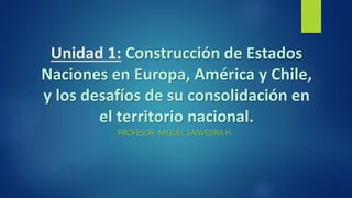 Unidad 1: Construcción de Estados
Naciones en Europa, América y Chile,
y los desafíos de su consolidación en
el territorio nacional.
PROFESOR: MIGUEL SAAVEDRA H.
 