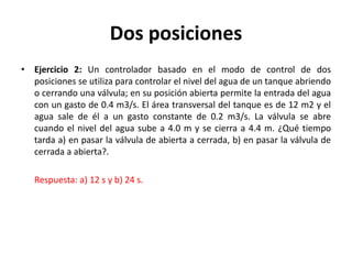 Dos posiciones
• Ejercicio 2: Un controlador basado en el modo de control de dos
posiciones se utiliza para controlar el nivel del agua de un tanque abriendo
o cerrando una válvula; en su posición abierta permite la entrada del agua
con un gasto de 0.4 m3/s. El área transversal del tanque es de 12 m2 y el
agua sale de él a un gasto constante de 0.2 m3/s. La válvula se abre
cuando el nivel del agua sube a 4.0 m y se cierra a 4.4 m. ¿Qué tiempo
tarda a) en pasar la válvula de abierta a cerrada, b) en pasar la válvula de
cerrada a abierta?.
Respuesta: a) 12 s y b) 24 s.
 