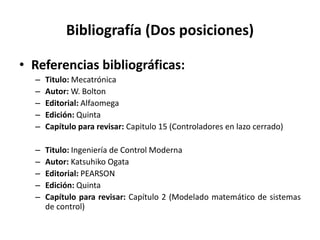 Bibliografía (Dos posiciones)
• Referencias bibliográficas:
– Titulo: Mecatrónica
– Autor: W. Bolton
– Editorial: Alfaomega
– Edición: Quinta
– Capítulo para revisar: Capitulo 15 (Controladores en lazo cerrado)
– Titulo: Ingeniería de Control Moderna
– Autor: Katsuhiko Ogata
– Editorial: PEARSON
– Edición: Quinta
– Capítulo para revisar: Capítulo 2 (Modelado matemático de sistemas
de control)
 