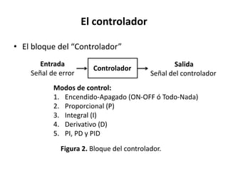 El controlador
• El bloque del “Controlador”
Controlador
Entrada
Señal de error
Figura 2. Bloque del controlador.
Salida
Señal del controlador
Modos de control:
1. Encendido-Apagado (ON-OFF ó Todo-Nada)
2. Proporcional (P)
3. Integral (I)
4. Derivativo (D)
5. PI, PD y PID
 