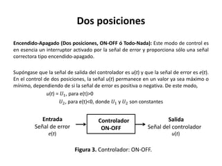Dos posiciones
Encendido-Apagado (Dos posiciones, ON-OFF ó Todo-Nada): Este modo de control es
en esencia un interruptor activado por la señal de error y proporciona sólo una señal
correctora tipo encendido-apagado.
Supóngase que la señal de salida del controlador es u(t) y que la señal de error es e(t).
En el control de dos posiciones, la señal u(t) permanece en un valor ya sea máximo o
mínimo, dependiendo de si la señal de error es positiva o negativa. De este modo,
u(t) = 𝑈1, para e(t)>0
𝑈2, para e(t)<0, donde 𝑈1 y 𝑈2 son constantes
Controlador
ON-OFF
Entrada
Señal de error
Figura 3. Controlador: ON-OFF.
Salida
Señal del controlador
e(t) u(t)
 