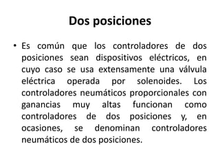 Dos posiciones
• Es común que los controladores de dos
posiciones sean dispositivos eléctricos, en
cuyo caso se usa extensamente una válvula
eléctrica operada por solenoides. Los
controladores neumáticos proporcionales con
ganancias muy altas funcionan como
controladores de dos posiciones y, en
ocasiones, se denominan controladores
neumáticos de dos posiciones.
 