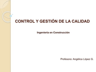 CONTROL Y GESTIÓN DE LA CALIDAD
Ingeniería en Construcción
Profesora: Angélica López G.
 