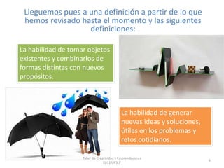 Lleguemos pues a una definición a partir de lo que hemos revisado hasta el momento y las siguientes definiciones:La habilidad de tomar objetos existentes y combinarlos de formas distintas con nuevos propósitos.La habilidad de generar nuevas ideas y soluciones, útiles en los problemas y retos cotidianos.6Taller de Creatividad y Emprendedores 2011 UPSLP