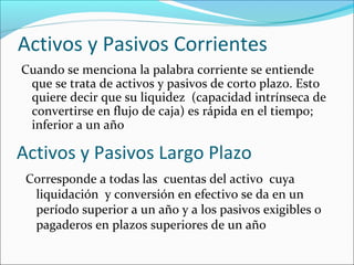 Activos y Pasivos Corrientes
Cuando se menciona la palabra corriente se entiende
 que se trata de activos y pasivos de corto plazo. Esto
 quiere decir que su liquidez (capacidad intrínseca de
 convertirse en flujo de caja) es rápida en el tiempo;
 inferior a un año

Activos y Pasivos Largo Plazo
 Corresponde a todas las cuentas del activo cuya
  liquidación y conversión en efectivo se da en un
  período superior a un año y a los pasivos exigibles o
  pagaderos en plazos superiores de un año
 