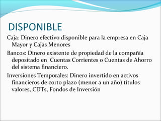 DISPONIBLE
Caja: Dinero efectivo disponible para la empresa en Caja
  Mayor y Cajas Menores
Bancos: Dinero existente de propiedad de la compañía
  depositado en Cuentas Corrientes o Cuentas de Ahorro
  del sistema financiero.
Inversiones Temporales: Dinero invertido en activos
  financieros de corto plazo (menor a un año) títulos
  valores, CDTs, Fondos de Inversión
 