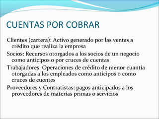 CUENTAS POR COBRAR
Clientes (cartera): Activo generado por las ventas a
  crédito que realiza la empresa
Socios: Recursos otorgados a los socios de un negocio
  como anticipos o por cruces de cuentas
Trabajadores: Operaciones de crédito de menor cuantía
  otorgadas a los empleados como anticipos o como
  cruces de cuentes
Proveedores y Contratistas: pagos anticipados a los
  proveedores de materias primas o servicios
 