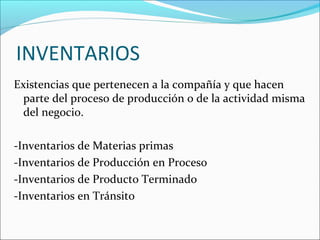 INVENTARIOS
Existencias que pertenecen a la compañía y que hacen
  parte del proceso de producción o de la actividad misma
  del negocio.

-Inventarios de Materias primas
-Inventarios de Producción en Proceso
-Inventarios de Producto Terminado
-Inventarios en Tránsito
 