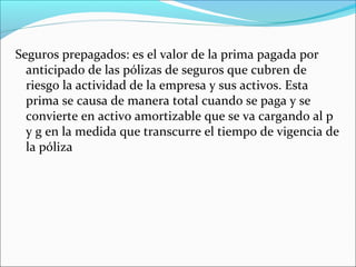 Seguros prepagados: es el valor de la prima pagada por
  anticipado de las pólizas de seguros que cubren de
  riesgo la actividad de la empresa y sus activos. Esta
  prima se causa de manera total cuando se paga y se
  convierte en activo amortizable que se va cargando al p
  y g en la medida que transcurre el tiempo de vigencia de
  la póliza
 