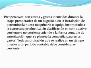 Preoperativos: son costos y gastos incurridos durante la
  etapa preoperativa de un negocio o en la instalación de
  determinada nueva maquinaria o equipo incorporado a
  la estructura productiva. Su clasificación en como activo
  corriente o no corriente atiende a la forma contable de
  amortización que se plantee la compañía para estos
  gastos. Toda amortización que se realice en un tiempo
  inferior a un período contable debe considerarse
  corriente.
 