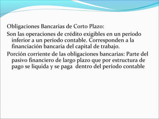 Obligaciones Bancarias de Corto Plazo:
Son las operaciones de crédito exigibles en un período
  inferior a un período contable. Corresponden a la
  financiación bancaria del capital de trabajo.
Porción corriente de las obligaciones bancarias: Parte del
  pasivo financiero de largo plazo que por estructura de
  pago se liquida y se paga dentro del período contable
 
