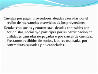 Cuentas por pagar proveedores: deudas causadas por el
 recibo de mercancías o servicios de los proveedores
Deudas con socios y contratistas: deudas contraídas con
 accionistas, socios y/o participes por su participación en
 utilidades causadas no pagadas o por cruces de cuentas..
 Prestamos recibidos de socios, labores realizadas por
 contratistas causadas y no canceladas.
 