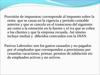 Provisión de impuestos: corresponde al impuesto sobre la
  renta que se causa en la vigencia y período contable
  anterior y que se cancela en el transcurso del siguiente
  asi como a la retención en la fuente y el iva que se cobra
  a los clientes y que la empresa recauda. Así mismo
  incluye multas y diferidos contraídos con la DIAN.

Pasivos Laborales: son los gastos causados y no pagados
  por el empleador que corresponden a provisiones por
  cesantías vacaciones, primas, pension de jubilación etc
  de empleados activos y no activos.
 