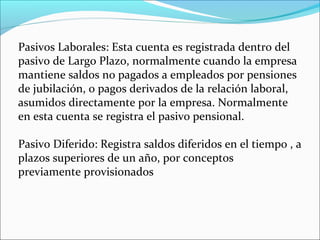 Pasivos Laborales: Esta cuenta es registrada dentro del
pasivo de Largo Plazo, normalmente cuando la empresa
mantiene saldos no pagados a empleados por pensiones
de jubilación, o pagos derivados de la relación laboral,
asumidos directamente por la empresa. Normalmente
en esta cuenta se registra el pasivo pensional.

Pasivo Diferido: Registra saldos diferidos en el tiempo , a
plazos superiores de un año, por conceptos
previamente provisionados
 