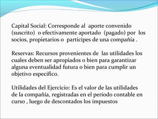 Capital Social: Corresponde al aporte convenido
(suscrito) o efectivamente aportado (pagado) por los
socios, propietarios o participes de una compañía .

Reservas: Recursos provenientes de las utilidades los
cuales deben ser apropiados o bien para garantizar
alguna eventualidad futura o bien para cumplir un
objetivo especifico.

Utilidades del Ejercicio: Es el valor de las utilidades
de la compañía, registradas en el período contable en
curso , luego de descontados los impuestos
 