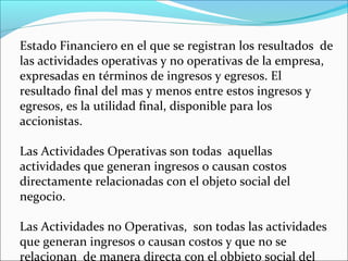 Estado Financiero en el que se registran los resultados de
las actividades operativas y no operativas de la empresa,
expresadas en términos de ingresos y egresos. El
resultado final del mas y menos entre estos ingresos y
egresos, es la utilidad final, disponible para los
accionistas.

Las Actividades Operativas son todas aquellas
actividades que generan ingresos o causan costos
directamente relacionadas con el objeto social del
negocio.

Las Actividades no Operativas, son todas las actividades
que generan ingresos o causan costos y que no se
relacionan de manera directa con el obbjeto social del
 