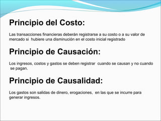 Principio del Costo:
Las transacciones financieras deberán registrarse a su costo o a su valor de
mercado si hubiere una disminución en el costo inicial registrado


Principio de Causación:
Los ingresos, costos y gastos se deben registrar cuando se causan y no cuando
 se pagan.


Principio de Causalidad:
Los gastos son salidas de dinero, erogaciones, en las que se incurre para
generar ingresos.
 