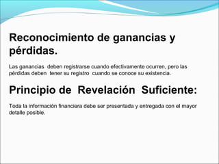 Reconocimiento de ganancias y
pérdidas.
Las ganancias deben registrarse cuando efectivamente ocurren, pero las
pérdidas deben tener su registro cuando se conoce su existencia.


Principio de Revelación Suficiente:
Toda la información financiera debe ser presentada y entregada con el mayor
detalle posible.
 