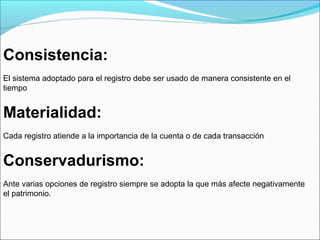 Consistencia:
El sistema adoptado para el registro debe ser usado de manera consistente en el
tiempo


Materialidad:
Cada registro atiende a la importancia de la cuenta o de cada transacción


Conservadurismo:
Ante varias opciones de registro siempre se adopta la que más afecte negativamente
el patrimonio.
 