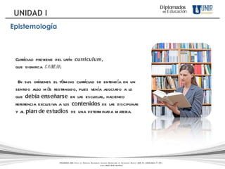 Currículo proviene del latín  curriculum ,  que significa  carrera . En sus orígenes el término currículo se entendía en un sentido algo más restringido, pues venía asociado a lo que  debía enseñarse  en las escuelas, haciendo referencia exclusiva a los  contenidos  de las disciplinas y al  plan de estudios  de una determinada materia. Diplomados   en   Educación UNIDAD I Epistemología DIPLOMADOS UNIR. Todos los Derechos Reservados. Instituto Universitario de Tecnología "Readic" UNIR. Rif J-30001989-6 © 2011.   Licda. María Belén Rodríguez 