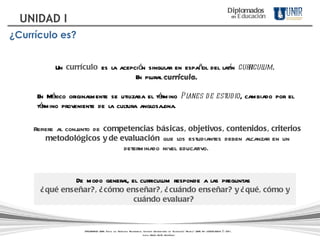 Refiere al conjunto de  competencias básicas, objetivos, contenidos, criterios metodológicos y de evaluación  que los estudiantes deben alcanzar en un determinado nivel educativo.  Un  currículo  es la acepción singular en español del latín  curriculum .  En plural   currícula . En México originalmente se utilizaba el término  Planes de estudio , cambiado por el término proveniente de la cultura anglosajona.  De modo general, el curriculum responde a las preguntas  ¿qué enseñar?, ¿cómo enseñar?, ¿cuándo enseñar? y ¿qué, cómo y cuándo evaluar?  Diplomados   en   Educación UNIDAD I ¿Currículo es? DIPLOMADOS UNIR. Todos los Derechos Reservados. Instituto Universitario de Tecnología "Readic" UNIR. Rif J-30001989-6 © 2011.   Licda. María Belén Rodríguez 
