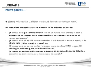 El currículo  para organizar la práctica educativa se convierte en currículum formal.  Los planeadores educativos deben tomar partido en las siguientes disyuntivas: ¿El currículo es lo  que se debe enseñar  o lo que los alumnos deben aprender, es decir, lo importante son los conceptos que se quieren transmitir o las estrategias y destrezas que se pretende que adquieran?  ¿El currículo es lo que se debe enseñar y aprender o lo que realmente se enseña y aprende, es  lo ideal o es lo real,  es la teoría o es la práctica?  ¿El currículo es lo que se debe enseñar y aprender o incluye también el  cómo , es decir,  las estrategias, métodos y procesos de enseñanza ?  ¿El currículo es algo especificado, delimitado y acabado o  es algo abierto, que se delimita  y configura en su forma definitiva en su propio proceso de aplicación?  DIPLOMADOS UNIR. Todos los Derechos Reservados. Instituto Universitario de Tecnología "Readic" UNIR. Rif J-30001989-6 © 2011.   Licda. María Belén Rodríguez Diplomados   en   Educación UNIDAD I Interrogantes… 