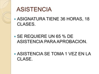 ASISTENCIA
   ASIGNATURA TIENE 36 HORAS, 18
    CLASES.

   SE REQUIERE UN 65 % DE
    ASISTENCIA PARA APROBACION.

   ASISTENCIA SE TOMA 1 VEZ EN LA
    CLASE.
 