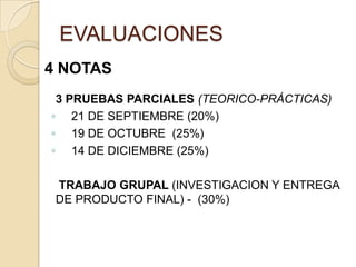 EVALUACIONES
4 NOTAS
 3 PRUEBAS PARCIALES (TEORICO-PRÁCTICAS)
◦ 21 DE SEPTIEMBRE (20%)
◦ 19 DE OCTUBRE (25%)
◦ 14 DE DICIEMBRE (25%)

 TRABAJO GRUPAL (INVESTIGACION Y ENTREGA
 DE PRODUCTO FINAL) - (30%)
 