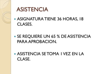 ASISTENCIA
   ASIGNATURA TIENE 36 HORAS, 18
    CLASES.

   SE REQUIERE UN 65 % DE ASISTENCIA
    PARA APROBACION.

   ASISTENCIA SE TOMA 1 VEZ EN LA
    CLASE.
 