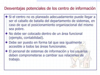 Desventajas potenciales de los centro de información
Si el centro no es planeado adecuadamente puede llegar a
ser el caballo de batalla del departamento de sistemas, en
caso de que el posicionamiento organizacional del mismo
sea pobre.
No debe ser colocado dentro de un área funcional
(ejemplo, contabilidad).
Debe ser puesto en forma tal que sea igualmente
accesible a todos las áreas funcionales.
El personal de sistemas de información y los usuarios
deben comprometerse a cambiar sus relaciones de
trabajo.
 