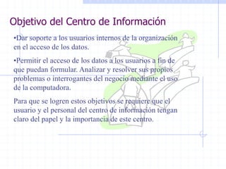 Objetivo del Centro de Información
•Dar soporte a los usuarios internos de la organización
en el acceso de los datos.
•Permitir el acceso de los datos a los usuarios a fin de
que puedan formular. Analizar y resolver sus propios
problemas o interrogantes del negocio mediante el uso
de la computadora.
Para que se logren estos objetivos se requiere que el
usuario y el personal del centro de información tengan
claro del papel y la importancia de este centro.
 