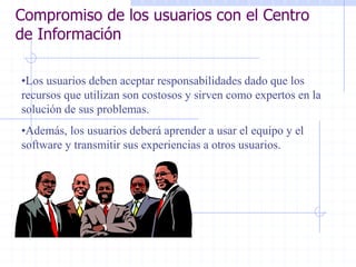 Compromiso de los usuarios con el Centro
de Información
•Los usuarios deben aceptar responsabilidades dado que los
recursos que utilizan son costosos y sirven como expertos en la
solución de sus problemas.
•Además, los usuarios deberá aprender a usar el equipo y el
software y transmitir sus experiencias a otros usuarios.
 