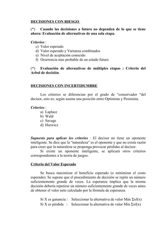 DECISIONES CON RIESGO
(*) Cuando las decisiones a futuro no dependen de lo que se tiene
ahora: Evaluación de alternativas de una sola etapa.
Criterios :
c) Valor esperado
d) Valor esperado y Varianza combinados
e) Nivel de aceptación conocido
f) Ocurrencia mas probable de un estado futuro
(*) Evaluación de alternativas de múltiples etapas : Criterio del
Arbol de decisión.
DECISIONES CON INCERTIDUMBRE
Los criterios se diferencian por el grado de “conservador “del
decisor, esto es; según asuma una posición entre Optimista y Pesimista.
Criterios :
a) Laplace
b) Wald
c) Savage
d) Hurwicz
Supuesto para aplicar los criterios : El decisor no tiene un oponente
inteligente. Se dice que la “naturaleza” es el oponente y que no existe razón
para creer que la naturaleza se proponga provocar pérdidas al decisor.
Si existe un oponente inteligente, se aplicará otros criterios
correspondientes a la teoría de juegos.
Criterio del Valor Esperado
Se busca maximizar el beneficio esperado (o minimizar el costo
esperado). Se supone que el procedimiento de decisión se repite un número
suficientemente grande de veces. La esperanza implica que la misma
decisión debería repetirse un número suficientemente grande de veces antes
de obtener el valor neto calculado por la fórmula de esperanza.
Si X es ganancia : Seleccionar la alternativa de valor Máx Σxf(x)
Si X es pérdida : Seleccionar la alternativa de valor Mín Σxf(x)
 