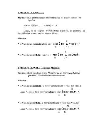 CRITERIO DE LAPLACE
Supuesto : Las probabilidades de ocurrencia de los estados futuros son
Iguales:
P(θ1) = P(θ2) = ......... = P(θn) = 1/n
Luego, si se asignan probabilidades (iguales), el problema de
incertidumbre se convierte en uno de Riesgo.
Criterios :
n
* Si V(ai, θj) es ganancia; elegir ai : Max  1/n Σ V(ai, θj)
ai j = 1
n
* Si V(ai, θj) es pérdida ; elegir ai : Mín  1/n Σ V(ai, θj)
ai j = 1
CRITERIO DE WALD (Minimax-Maximin)
Supuesto : Está basado en lograr “lo mejor de las peores condiciones
posibles” . Es el criterio mas conservador.
Criterios :
* Si V(ai, θj) es ganancia , la menor ganancia será el valor mín V(ai, θj)
θj
Luego “lo mejor de lo peor” será elegir : máx mín V(ai, θj)
ai θj
* Si V(ai, θj) es pérdida , la peor pérdida será el valor máx V(ai, θj)
θj
Luego “lo mejor de lo peor” será elegir : mín máx V(ai, θj)
ai θj
 