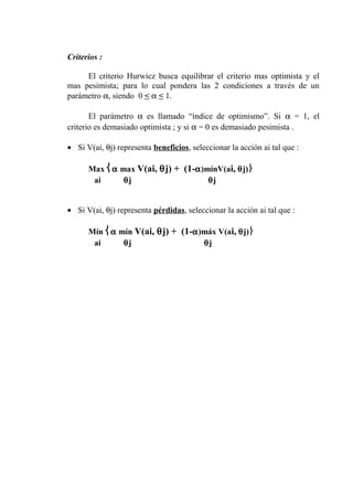 Criterios :
El criterio Hurwicz busca equilibrar el criterio mas optimista y el
mas pesimista; para lo cual pondera las 2 condiciones a través de un
parámetro α, siendo 0 < α < 1.
El parámetro α es llamado “índice de optimismo”. Si α = 1, el
criterio es demasiado optimista ; y si α = 0 es demasiado pesimista .
• Si V(ai, θj) representa beneficios, seleccionar la acción ai tal que :
Max α max V(ai, θj) + (1-α)mínV(ai, θj)
ai θj θj
• Si V(ai, θj) representa pérdidas, seleccionar la acción ai tal que :
Mín α mín V(ai, θj) + (1-α)máx V(ai, θj)
ai θj θj
 