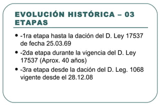 EVOLUCIÓN HISTÓRICA – 03
ETAPAS
   -1ra etapa hasta la dación del D. Ley 17537
    de fecha 25.03.69
   -2da etapa durante la vigencia del D. Ley
    17537 (Aprox. 40 años)
   -3ra etapa desde la dación del D. Leg. 1068
    vigente desde el 28.12.08
 