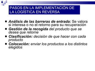 PASOS EN LA IMPLEMENTACIÓN DE LA LOGÍSTICA EN REVERSA Análisis de las barreras de entrada:  Se valora si interesa o no el retorno para su recuperación Gestión de la recogida  del producto que se desea que retorne Clasificación:  decisión de que hacer con cada producto Colocación:  enviar los productos a los distintos elegidos 