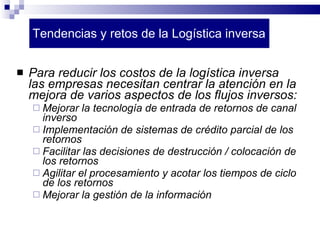 Tendencias y retos de la Logística inversa Para reducir los costos de la logística inversa las empresas necesitan centrar la atención en la mejora de varios aspectos de los flujos inversos: Mejorar la tecnología de entrada de retornos de canal inverso Implementación de sistemas de crédito parcial de los retornos Facilitar las decisiones de destrucción / colocación de los retornos Agilitar el procesamiento y acotar los tiempos de ciclo de los retornos Mejorar la gestión de la información 
