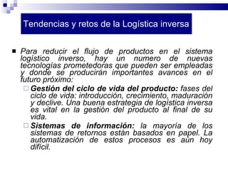 Tendencias y retos de la Logística inversa Para reducir el flujo de productos en el sistema logístico inverso, hay un numero de nuevas tecnologías prometedoras que pueden ser empleadas y donde se producirán importantes avances en el futuro próximo: Gestión del ciclo de vida del producto:  fases del ciclo de vida: introducción, crecimiento, maduración y declive. Una buena estrategia de logística inversa es vital en la gestión del producto al final de su vida. Sistemas de información:  la mayoría de los sistemas de retornos están basados en papel. La automatización de estos procesos es aún hoy difícil. 