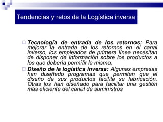 Tendencias y retos de la Logística inversa Tecnología de entrada de los retornos:  Para mejorar la entrada de los retornos en el canal inverso, los empleados de primera línea necesitan de disponer de información sobre los productos a los que debería permitir la misma. Diseño de la logística inversa:  Algunas empresas han diseñado programas que permitan que el diseño de sus productos facilite su fabricación. Otras los han diseñado para facilitar una gestión más eficiente del canal de suministros 