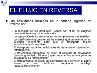 EL FLUJO EN REVERSA Las actividades incluidas en la cadena logística en reversa son: La recogida de los productos usados con el fin de dirigirlos nuevamente a una cadena de valor La separación de los retornos en los componentes o materiales La clasificación/agrupación de los mismos que permite reunir un volumen importante para que el transporte resulte económicamente rentable El transporte hacia las actividades de tratamiento intermedio o retratamiento El tratamiento intermedio, es decir, el conjunto de actividades (lavado, granulado, filtración) que preparan los activos para las actividades de retratamiento El retratamiento, es decir, las actividades que permiten al activo volver a ser reutilizado (reparación, reciclaje, reacondicionamiento) 