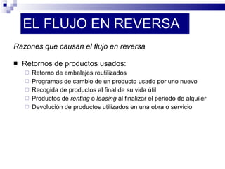 EL FLUJO EN REVERSA Razones que causan el flujo en reversa Retornos de productos usados: Retorno de embalajes reutilizados Programas de cambio de un producto usado por uno nuevo Recogida de productos al final de su vida útil Productos de  renting  o  leasing  al finalizar el periodo de alquiler Devolución de productos utilizados en una obra o servicio 