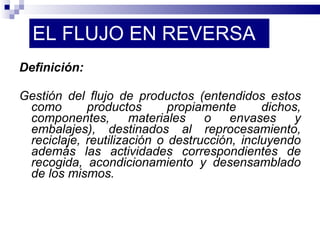 EL FLUJO EN REVERSA Definición: Gestión del flujo de productos (entendidos estos como productos propiamente dichos, componentes, materiales o envases y embalajes), destinados al reprocesamiento, reciclaje, reutilización o destrucción, incluyendo además las actividades correspondientes de recogida, acondicionamiento y desensamblado de los mismos. 